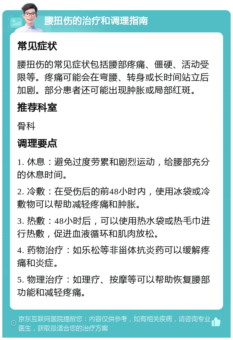 腰扭伤的治疗和调理指南 常见症状 腰扭伤的常见症状包括腰部疼痛、僵硬、活动受限等。疼痛可能会在弯腰、转身或长时间站立后加剧。部分患者还可能出现肿胀或局部红斑。 推荐科室 骨科 调理要点 1. 休息：避免过度劳累和剧烈运动，给腰部充分的休息时间。 2. 冷敷：在受伤后的前48小时内，使用冰袋或冷敷物可以帮助减轻疼痛和肿胀。 3. 热敷：48小时后，可以使用热水袋或热毛巾进行热敷，促进血液循环和肌肉放松。 4. 药物治疗：如乐松等非甾体抗炎药可以缓解疼痛和炎症。 5. 物理治疗：如理疗、按摩等可以帮助恢复腰部功能和减轻疼痛。