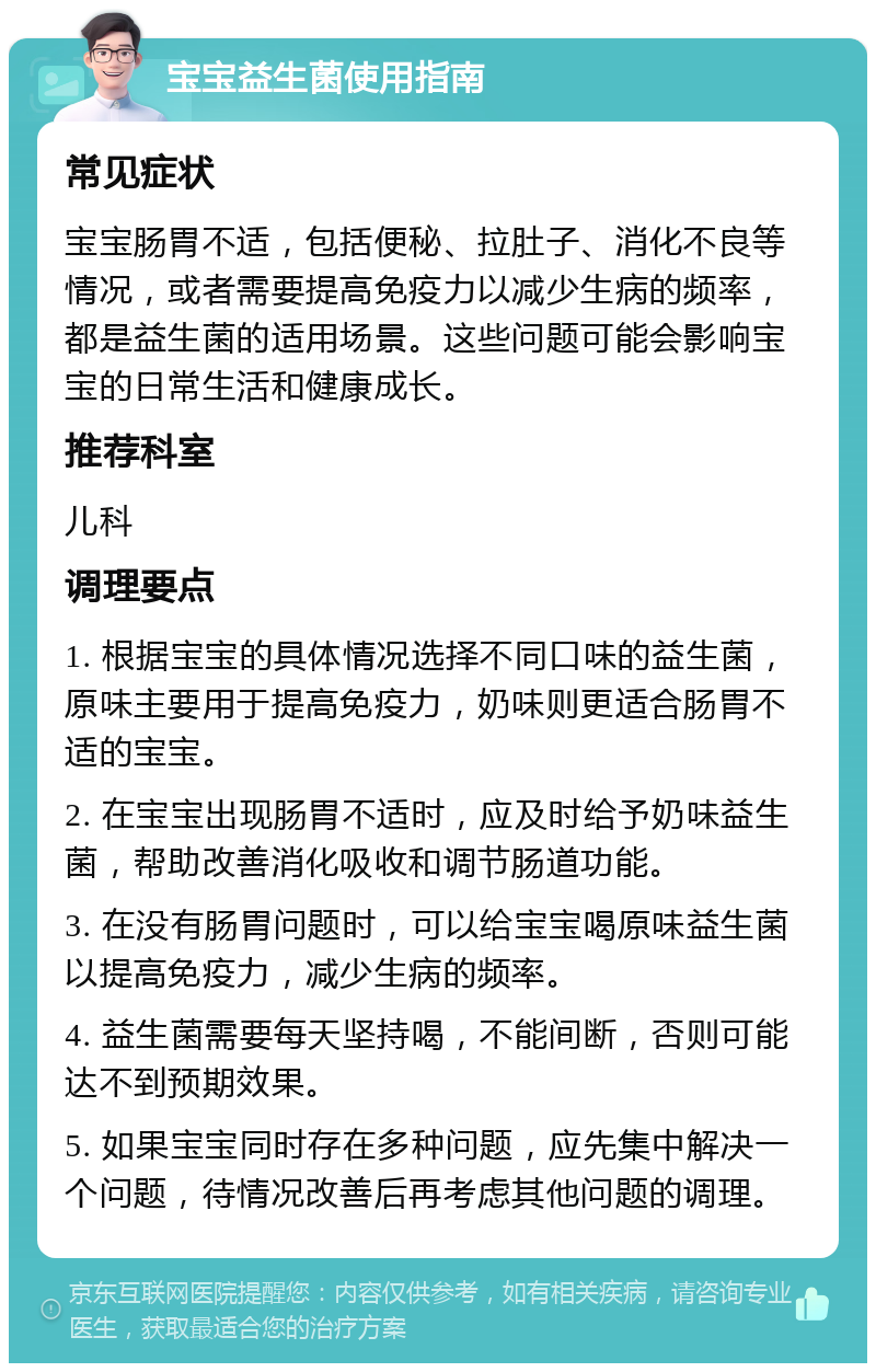 宝宝益生菌使用指南 常见症状 宝宝肠胃不适，包括便秘、拉肚子、消化不良等情况，或者需要提高免疫力以减少生病的频率，都是益生菌的适用场景。这些问题可能会影响宝宝的日常生活和健康成长。 推荐科室 儿科 调理要点 1. 根据宝宝的具体情况选择不同口味的益生菌，原味主要用于提高免疫力，奶味则更适合肠胃不适的宝宝。 2. 在宝宝出现肠胃不适时，应及时给予奶味益生菌，帮助改善消化吸收和调节肠道功能。 3. 在没有肠胃问题时，可以给宝宝喝原味益生菌以提高免疫力，减少生病的频率。 4. 益生菌需要每天坚持喝，不能间断，否则可能达不到预期效果。 5. 如果宝宝同时存在多种问题，应先集中解决一个问题，待情况改善后再考虑其他问题的调理。