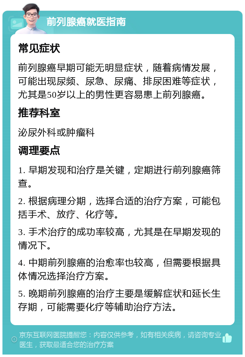 前列腺癌就医指南 常见症状 前列腺癌早期可能无明显症状，随着病情发展，可能出现尿频、尿急、尿痛、排尿困难等症状，尤其是50岁以上的男性更容易患上前列腺癌。 推荐科室 泌尿外科或肿瘤科 调理要点 1. 早期发现和治疗是关键，定期进行前列腺癌筛查。 2. 根据病理分期，选择合适的治疗方案，可能包括手术、放疗、化疗等。 3. 手术治疗的成功率较高，尤其是在早期发现的情况下。 4. 中期前列腺癌的治愈率也较高，但需要根据具体情况选择治疗方案。 5. 晚期前列腺癌的治疗主要是缓解症状和延长生存期，可能需要化疗等辅助治疗方法。