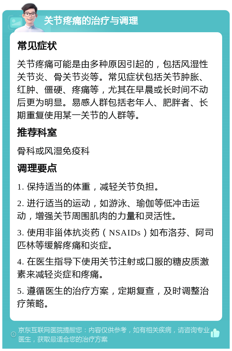 关节疼痛的治疗与调理 常见症状 关节疼痛可能是由多种原因引起的，包括风湿性关节炎、骨关节炎等。常见症状包括关节肿胀、红肿、僵硬、疼痛等，尤其在早晨或长时间不动后更为明显。易感人群包括老年人、肥胖者、长期重复使用某一关节的人群等。 推荐科室 骨科或风湿免疫科 调理要点 1. 保持适当的体重，减轻关节负担。 2. 进行适当的运动，如游泳、瑜伽等低冲击运动，增强关节周围肌肉的力量和灵活性。 3. 使用非甾体抗炎药（NSAIDs）如布洛芬、阿司匹林等缓解疼痛和炎症。 4. 在医生指导下使用关节注射或口服的糖皮质激素来减轻炎症和疼痛。 5. 遵循医生的治疗方案，定期复查，及时调整治疗策略。