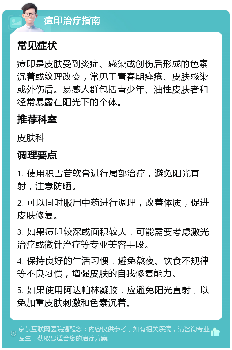 痘印治疗指南 常见症状 痘印是皮肤受到炎症、感染或创伤后形成的色素沉着或纹理改变，常见于青春期痤疮、皮肤感染或外伤后。易感人群包括青少年、油性皮肤者和经常暴露在阳光下的个体。 推荐科室 皮肤科 调理要点 1. 使用积雪苷软膏进行局部治疗，避免阳光直射，注意防晒。 2. 可以同时服用中药进行调理，改善体质，促进皮肤修复。 3. 如果痘印较深或面积较大，可能需要考虑激光治疗或微针治疗等专业美容手段。 4. 保持良好的生活习惯，避免熬夜、饮食不规律等不良习惯，增强皮肤的自我修复能力。 5. 如果使用阿达帕林凝胶，应避免阳光直射，以免加重皮肤刺激和色素沉着。