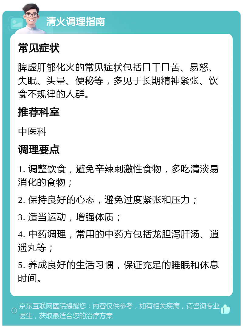 清火调理指南 常见症状 脾虚肝郁化火的常见症状包括口干口苦、易怒、失眠、头晕、便秘等，多见于长期精神紧张、饮食不规律的人群。 推荐科室 中医科 调理要点 1. 调整饮食，避免辛辣刺激性食物，多吃清淡易消化的食物； 2. 保持良好的心态，避免过度紧张和压力； 3. 适当运动，增强体质； 4. 中药调理，常用的中药方包括龙胆泻肝汤、逍遥丸等； 5. 养成良好的生活习惯，保证充足的睡眠和休息时间。