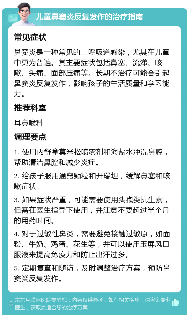 儿童鼻窦炎反复发作的治疗指南 常见症状 鼻窦炎是一种常见的上呼吸道感染，尤其在儿童中更为普遍。其主要症状包括鼻塞、流涕、咳嗽、头痛、面部压痛等。长期不治疗可能会引起鼻窦炎反复发作，影响孩子的生活质量和学习能力。 推荐科室 耳鼻喉科 调理要点 1. 使用内舒拿莫米松喷雾剂和海盐水冲洗鼻腔，帮助清洁鼻腔和减少炎症。 2. 给孩子服用通窍颗粒和开瑞坦，缓解鼻塞和咳嗽症状。 3. 如果症状严重，可能需要使用头孢类抗生素，但需在医生指导下使用，并注意不要超过半个月的用药时间。 4. 对于过敏性鼻炎，需要避免接触过敏原，如面粉、牛奶、鸡蛋、花生等，并可以使用玉屏风口服液来提高免疫力和防止出汗过多。 5. 定期复查和随访，及时调整治疗方案，预防鼻窦炎反复发作。