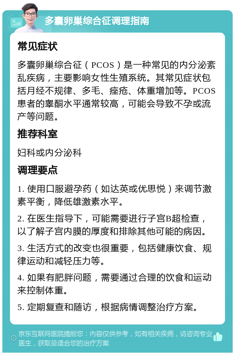 多囊卵巢综合征调理指南 常见症状 多囊卵巢综合征（PCOS）是一种常见的内分泌紊乱疾病，主要影响女性生殖系统。其常见症状包括月经不规律、多毛、痤疮、体重增加等。PCOS患者的睾酮水平通常较高，可能会导致不孕或流产等问题。 推荐科室 妇科或内分泌科 调理要点 1. 使用口服避孕药（如达英或优思悦）来调节激素平衡，降低雄激素水平。 2. 在医生指导下，可能需要进行子宫B超检查，以了解子宫内膜的厚度和排除其他可能的病因。 3. 生活方式的改变也很重要，包括健康饮食、规律运动和减轻压力等。 4. 如果有肥胖问题，需要通过合理的饮食和运动来控制体重。 5. 定期复查和随访，根据病情调整治疗方案。