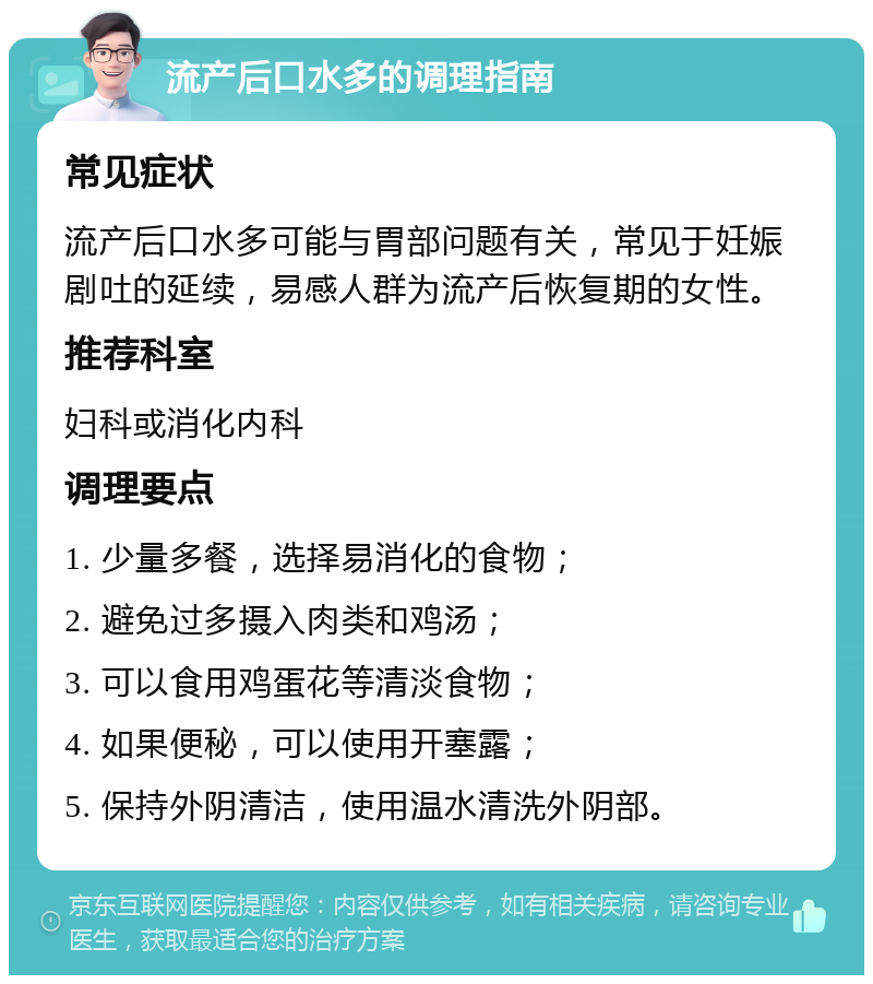 流产后口水多的调理指南 常见症状 流产后口水多可能与胃部问题有关，常见于妊娠剧吐的延续，易感人群为流产后恢复期的女性。 推荐科室 妇科或消化内科 调理要点 1. 少量多餐，选择易消化的食物； 2. 避免过多摄入肉类和鸡汤； 3. 可以食用鸡蛋花等清淡食物； 4. 如果便秘，可以使用开塞露； 5. 保持外阴清洁，使用温水清洗外阴部。