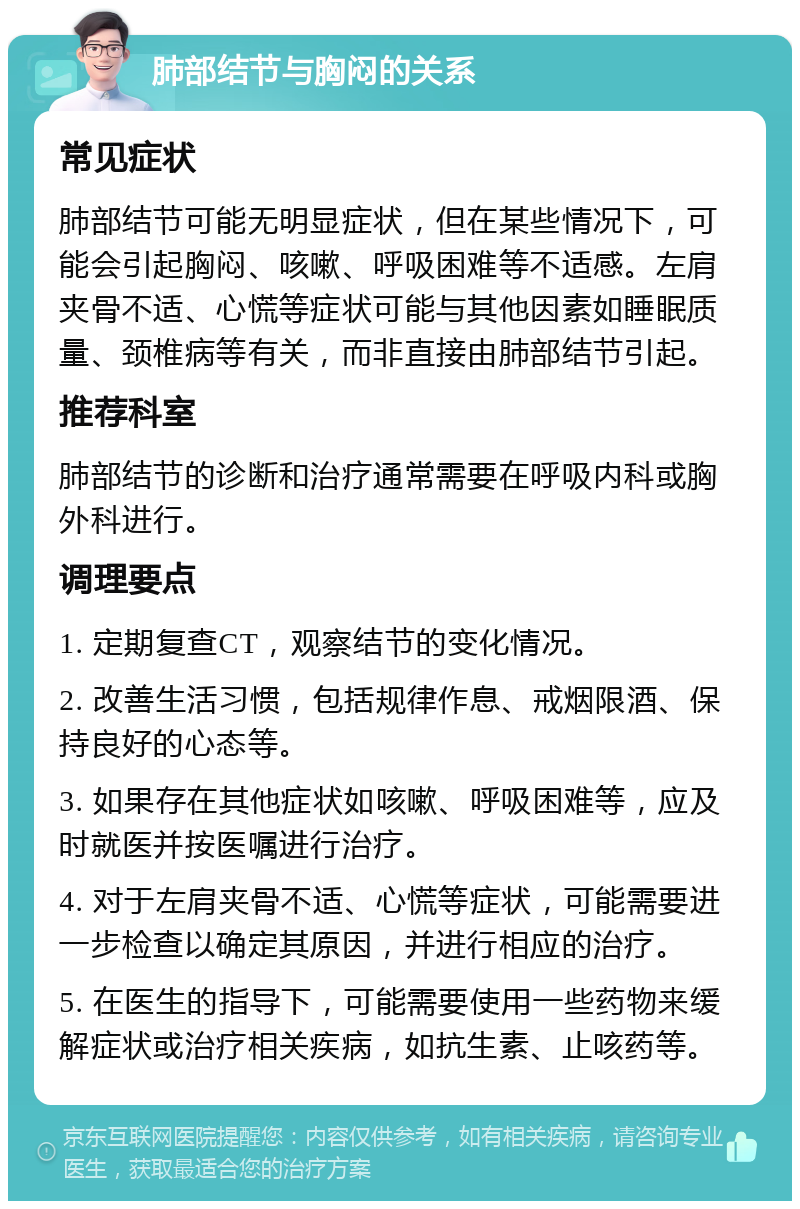 肺部结节与胸闷的关系 常见症状 肺部结节可能无明显症状，但在某些情况下，可能会引起胸闷、咳嗽、呼吸困难等不适感。左肩夹骨不适、心慌等症状可能与其他因素如睡眠质量、颈椎病等有关，而非直接由肺部结节引起。 推荐科室 肺部结节的诊断和治疗通常需要在呼吸内科或胸外科进行。 调理要点 1. 定期复查CT，观察结节的变化情况。 2. 改善生活习惯，包括规律作息、戒烟限酒、保持良好的心态等。 3. 如果存在其他症状如咳嗽、呼吸困难等，应及时就医并按医嘱进行治疗。 4. 对于左肩夹骨不适、心慌等症状，可能需要进一步检查以确定其原因，并进行相应的治疗。 5. 在医生的指导下，可能需要使用一些药物来缓解症状或治疗相关疾病，如抗生素、止咳药等。