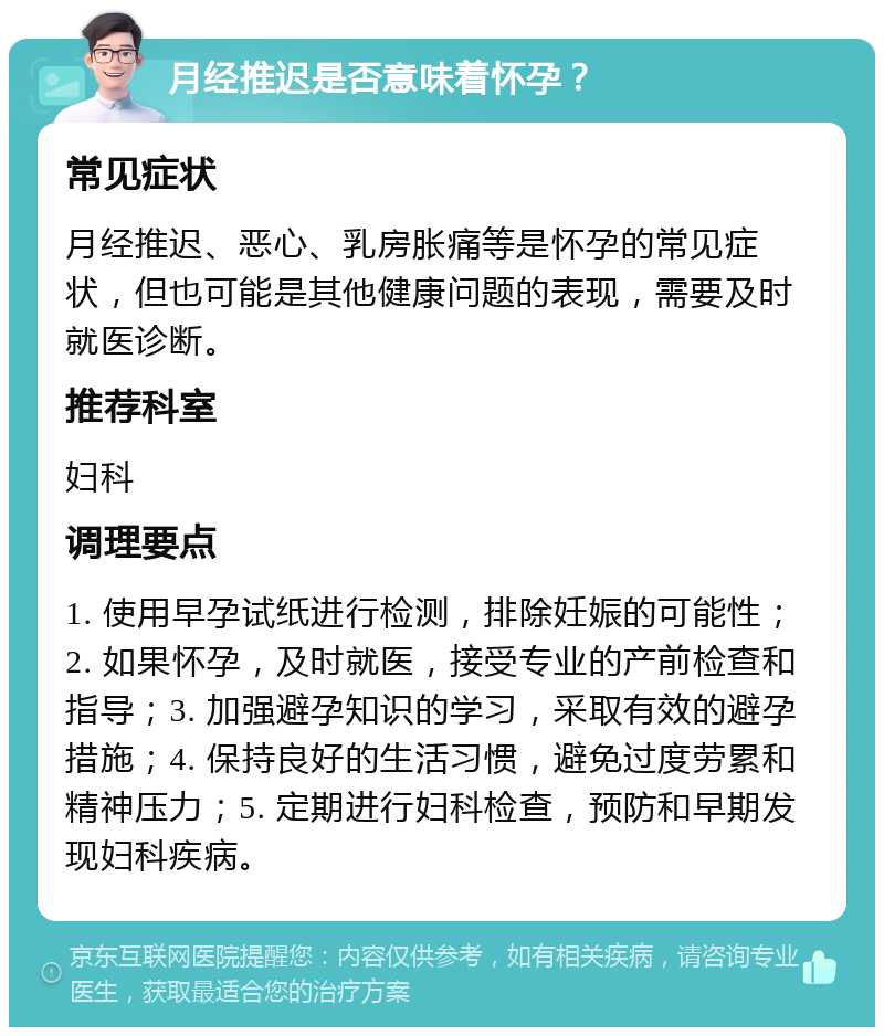 月经推迟是否意味着怀孕？ 常见症状 月经推迟、恶心、乳房胀痛等是怀孕的常见症状，但也可能是其他健康问题的表现，需要及时就医诊断。 推荐科室 妇科 调理要点 1. 使用早孕试纸进行检测，排除妊娠的可能性；2. 如果怀孕，及时就医，接受专业的产前检查和指导；3. 加强避孕知识的学习，采取有效的避孕措施；4. 保持良好的生活习惯，避免过度劳累和精神压力；5. 定期进行妇科检查，预防和早期发现妇科疾病。