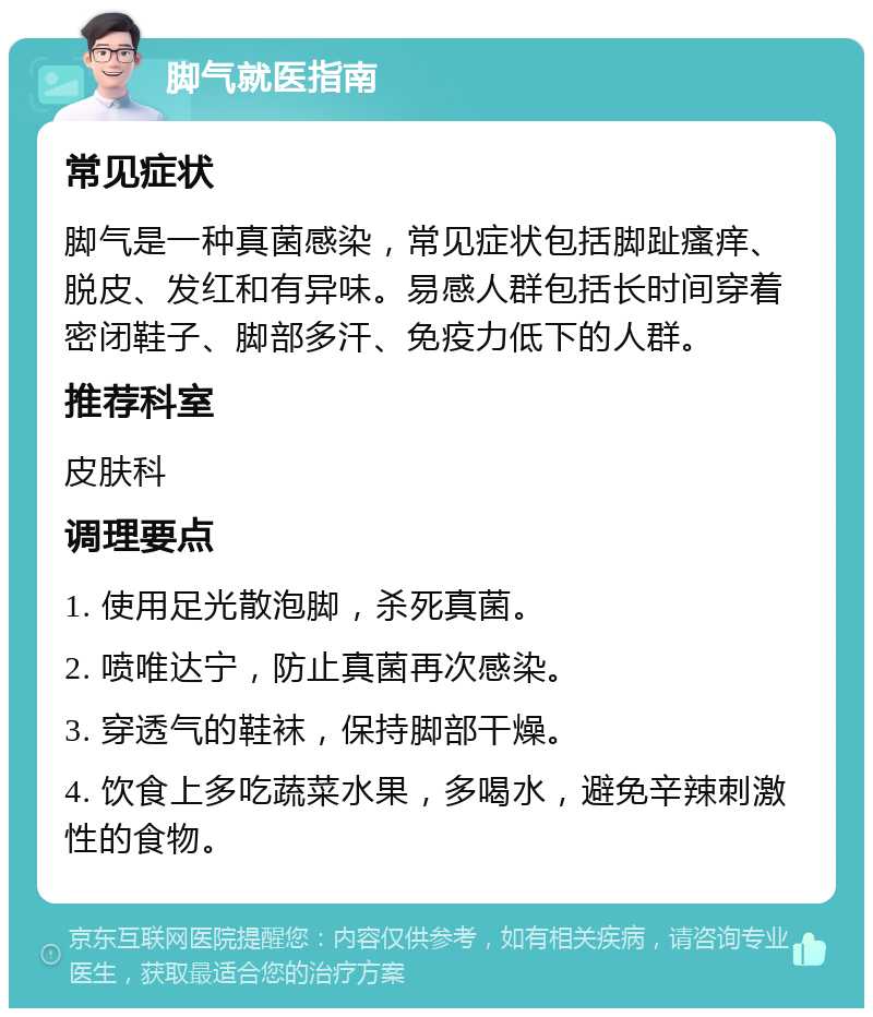 脚气就医指南 常见症状 脚气是一种真菌感染，常见症状包括脚趾瘙痒、脱皮、发红和有异味。易感人群包括长时间穿着密闭鞋子、脚部多汗、免疫力低下的人群。 推荐科室 皮肤科 调理要点 1. 使用足光散泡脚，杀死真菌。 2. 喷唯达宁，防止真菌再次感染。 3. 穿透气的鞋袜，保持脚部干燥。 4. 饮食上多吃蔬菜水果，多喝水，避免辛辣刺激性的食物。