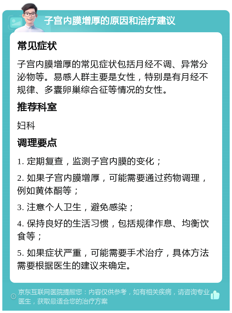 子宫内膜增厚的原因和治疗建议 常见症状 子宫内膜增厚的常见症状包括月经不调、异常分泌物等。易感人群主要是女性，特别是有月经不规律、多囊卵巢综合征等情况的女性。 推荐科室 妇科 调理要点 1. 定期复查，监测子宫内膜的变化； 2. 如果子宫内膜增厚，可能需要通过药物调理，例如黄体酮等； 3. 注意个人卫生，避免感染； 4. 保持良好的生活习惯，包括规律作息、均衡饮食等； 5. 如果症状严重，可能需要手术治疗，具体方法需要根据医生的建议来确定。