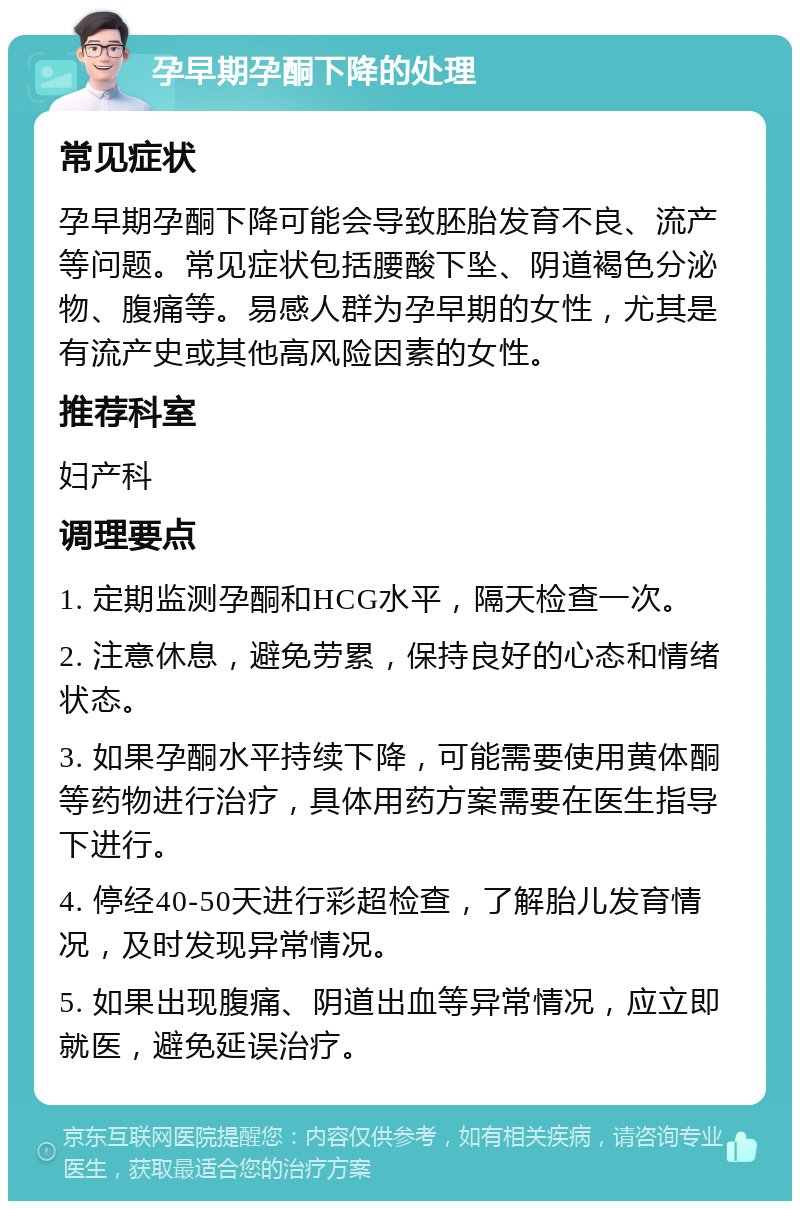 孕早期孕酮下降的处理 常见症状 孕早期孕酮下降可能会导致胚胎发育不良、流产等问题。常见症状包括腰酸下坠、阴道褐色分泌物、腹痛等。易感人群为孕早期的女性，尤其是有流产史或其他高风险因素的女性。 推荐科室 妇产科 调理要点 1. 定期监测孕酮和HCG水平，隔天检查一次。 2. 注意休息，避免劳累，保持良好的心态和情绪状态。 3. 如果孕酮水平持续下降，可能需要使用黄体酮等药物进行治疗，具体用药方案需要在医生指导下进行。 4. 停经40-50天进行彩超检查，了解胎儿发育情况，及时发现异常情况。 5. 如果出现腹痛、阴道出血等异常情况，应立即就医，避免延误治疗。