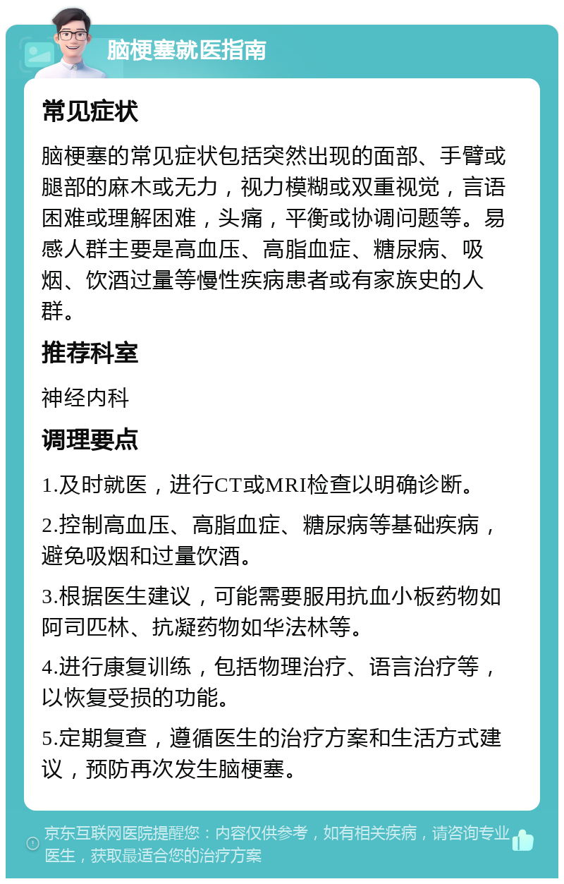 脑梗塞就医指南 常见症状 脑梗塞的常见症状包括突然出现的面部、手臂或腿部的麻木或无力，视力模糊或双重视觉，言语困难或理解困难，头痛，平衡或协调问题等。易感人群主要是高血压、高脂血症、糖尿病、吸烟、饮酒过量等慢性疾病患者或有家族史的人群。 推荐科室 神经内科 调理要点 1.及时就医，进行CT或MRI检查以明确诊断。 2.控制高血压、高脂血症、糖尿病等基础疾病，避免吸烟和过量饮酒。 3.根据医生建议，可能需要服用抗血小板药物如阿司匹林、抗凝药物如华法林等。 4.进行康复训练，包括物理治疗、语言治疗等，以恢复受损的功能。 5.定期复查，遵循医生的治疗方案和生活方式建议，预防再次发生脑梗塞。