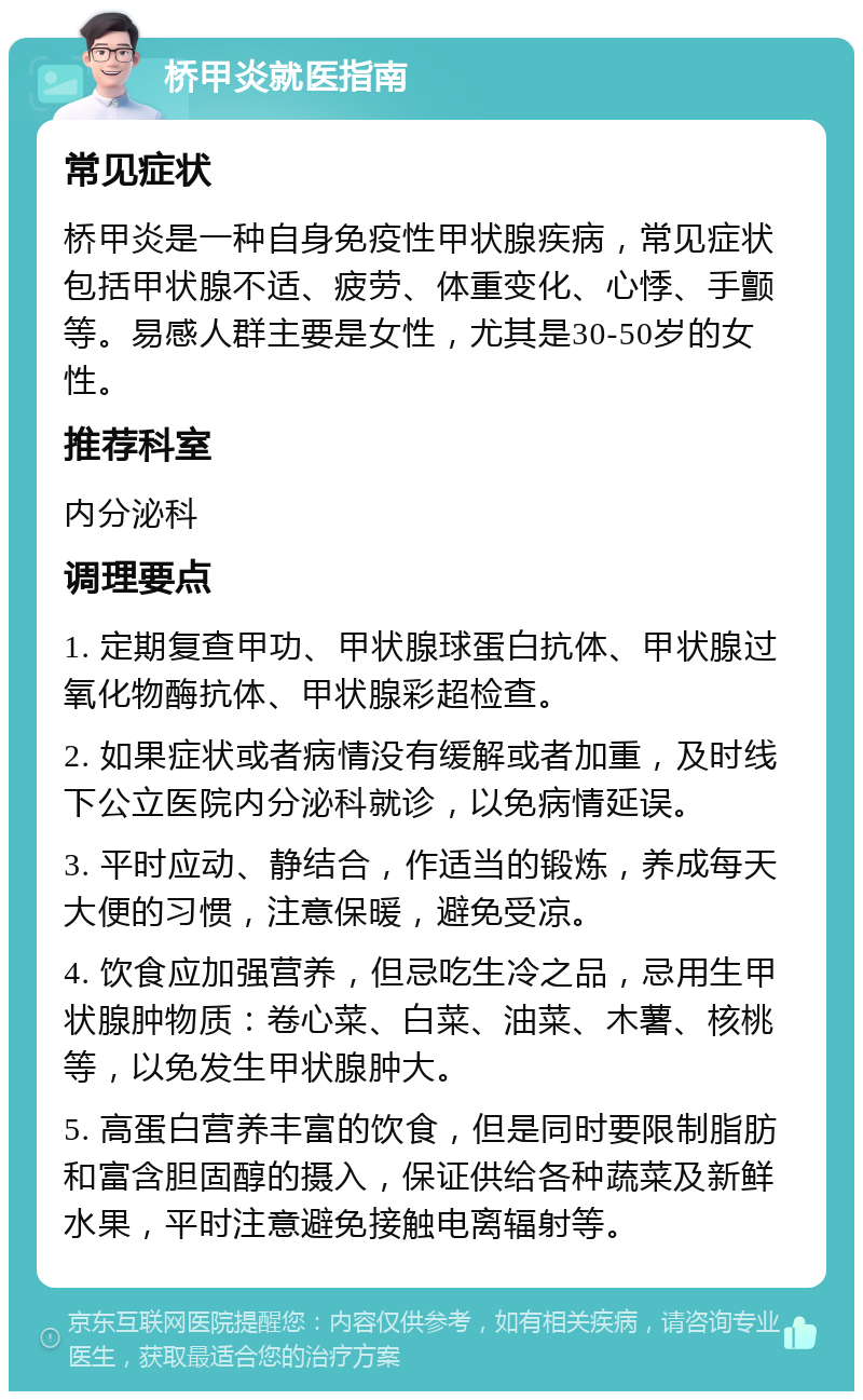 桥甲炎就医指南 常见症状 桥甲炎是一种自身免疫性甲状腺疾病，常见症状包括甲状腺不适、疲劳、体重变化、心悸、手颤等。易感人群主要是女性，尤其是30-50岁的女性。 推荐科室 内分泌科 调理要点 1. 定期复查甲功、甲状腺球蛋白抗体、甲状腺过氧化物酶抗体、甲状腺彩超检查。 2. 如果症状或者病情没有缓解或者加重，及时线下公立医院内分泌科就诊，以免病情延误。 3. 平时应动、静结合，作适当的锻炼，养成每天大便的习惯，注意保暖，避免受凉。 4. 饮食应加强营养，但忌吃生冷之品，忌用生甲状腺肿物质：卷心菜、白菜、油菜、木薯、核桃等，以免发生甲状腺肿大。 5. 高蛋白营养丰富的饮食，但是同时要限制脂肪和富含胆固醇的摄入，保证供给各种蔬菜及新鲜水果，平时注意避免接触电离辐射等。