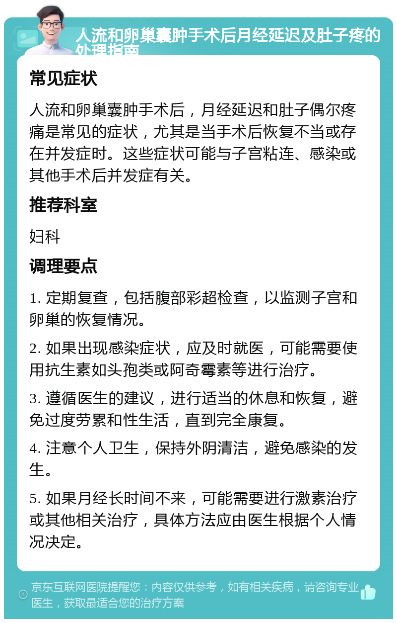 人流和卵巢囊肿手术后月经延迟及肚子疼的处理指南 常见症状 人流和卵巢囊肿手术后，月经延迟和肚子偶尔疼痛是常见的症状，尤其是当手术后恢复不当或存在并发症时。这些症状可能与子宫粘连、感染或其他手术后并发症有关。 推荐科室 妇科 调理要点 1. 定期复查，包括腹部彩超检查，以监测子宫和卵巢的恢复情况。 2. 如果出现感染症状，应及时就医，可能需要使用抗生素如头孢类或阿奇霉素等进行治疗。 3. 遵循医生的建议，进行适当的休息和恢复，避免过度劳累和性生活，直到完全康复。 4. 注意个人卫生，保持外阴清洁，避免感染的发生。 5. 如果月经长时间不来，可能需要进行激素治疗或其他相关治疗，具体方法应由医生根据个人情况决定。