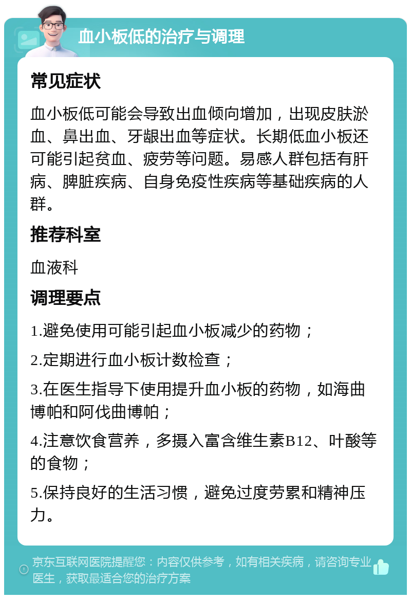 血小板低的治疗与调理 常见症状 血小板低可能会导致出血倾向增加，出现皮肤淤血、鼻出血、牙龈出血等症状。长期低血小板还可能引起贫血、疲劳等问题。易感人群包括有肝病、脾脏疾病、自身免疫性疾病等基础疾病的人群。 推荐科室 血液科 调理要点 1.避免使用可能引起血小板减少的药物； 2.定期进行血小板计数检查； 3.在医生指导下使用提升血小板的药物，如海曲博帕和阿伐曲博帕； 4.注意饮食营养，多摄入富含维生素B12、叶酸等的食物； 5.保持良好的生活习惯，避免过度劳累和精神压力。