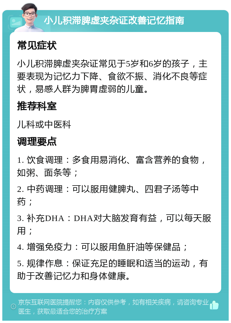 小儿积滞脾虚夹杂证改善记忆指南 常见症状 小儿积滞脾虚夹杂证常见于5岁和6岁的孩子，主要表现为记忆力下降、食欲不振、消化不良等症状，易感人群为脾胃虚弱的儿童。 推荐科室 儿科或中医科 调理要点 1. 饮食调理：多食用易消化、富含营养的食物，如粥、面条等； 2. 中药调理：可以服用健脾丸、四君子汤等中药； 3. 补充DHA：DHA对大脑发育有益，可以每天服用； 4. 增强免疫力：可以服用鱼肝油等保健品； 5. 规律作息：保证充足的睡眠和适当的运动，有助于改善记忆力和身体健康。