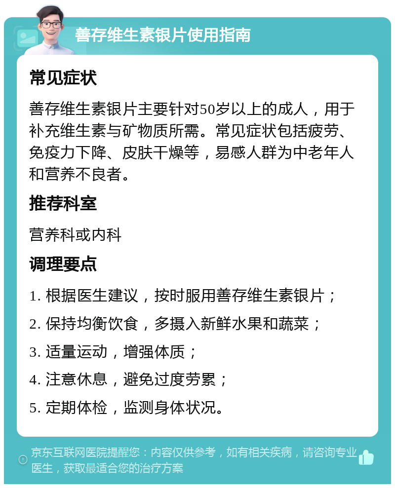 善存维生素银片使用指南 常见症状 善存维生素银片主要针对50岁以上的成人，用于补充维生素与矿物质所需。常见症状包括疲劳、免疫力下降、皮肤干燥等，易感人群为中老年人和营养不良者。 推荐科室 营养科或内科 调理要点 1. 根据医生建议，按时服用善存维生素银片； 2. 保持均衡饮食，多摄入新鲜水果和蔬菜； 3. 适量运动，增强体质； 4. 注意休息，避免过度劳累； 5. 定期体检，监测身体状况。