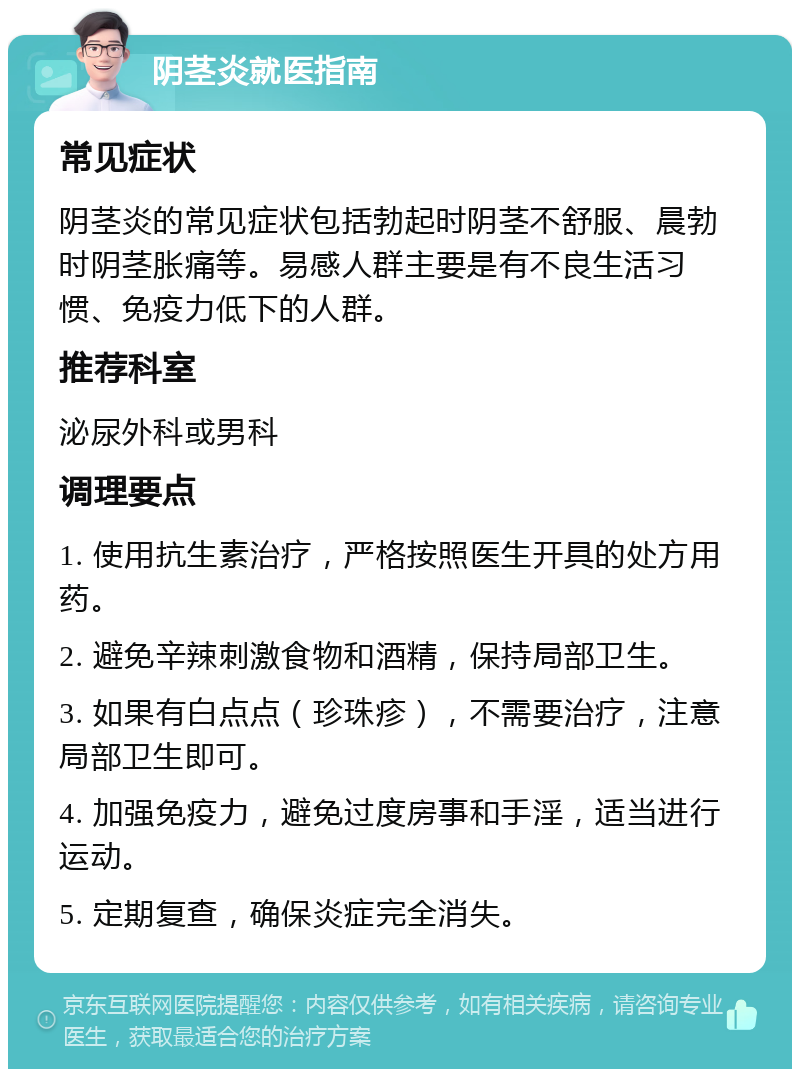 阴茎炎就医指南 常见症状 阴茎炎的常见症状包括勃起时阴茎不舒服、晨勃时阴茎胀痛等。易感人群主要是有不良生活习惯、免疫力低下的人群。 推荐科室 泌尿外科或男科 调理要点 1. 使用抗生素治疗，严格按照医生开具的处方用药。 2. 避免辛辣刺激食物和酒精，保持局部卫生。 3. 如果有白点点（珍珠疹），不需要治疗，注意局部卫生即可。 4. 加强免疫力，避免过度房事和手淫，适当进行运动。 5. 定期复查，确保炎症完全消失。