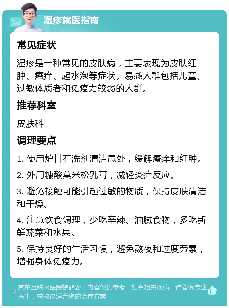 湿疹就医指南 常见症状 湿疹是一种常见的皮肤病，主要表现为皮肤红肿、瘙痒、起水泡等症状。易感人群包括儿童、过敏体质者和免疫力较弱的人群。 推荐科室 皮肤科 调理要点 1. 使用炉甘石洗剂清洁患处，缓解瘙痒和红肿。 2. 外用糠酸莫米松乳膏，减轻炎症反应。 3. 避免接触可能引起过敏的物质，保持皮肤清洁和干燥。 4. 注意饮食调理，少吃辛辣、油腻食物，多吃新鲜蔬菜和水果。 5. 保持良好的生活习惯，避免熬夜和过度劳累，增强身体免疫力。