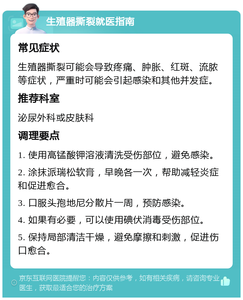 生殖器撕裂就医指南 常见症状 生殖器撕裂可能会导致疼痛、肿胀、红斑、流脓等症状，严重时可能会引起感染和其他并发症。 推荐科室 泌尿外科或皮肤科 调理要点 1. 使用高锰酸钾溶液清洗受伤部位，避免感染。 2. 涂抹派瑞松软膏，早晚各一次，帮助减轻炎症和促进愈合。 3. 口服头孢地尼分散片一周，预防感染。 4. 如果有必要，可以使用碘伏消毒受伤部位。 5. 保持局部清洁干燥，避免摩擦和刺激，促进伤口愈合。