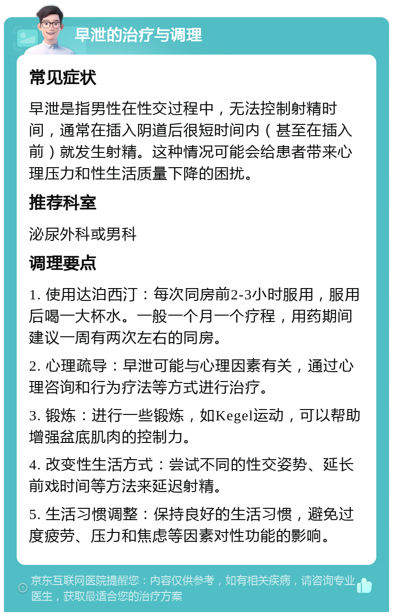 早泄的治疗与调理 常见症状 早泄是指男性在性交过程中，无法控制射精时间，通常在插入阴道后很短时间内（甚至在插入前）就发生射精。这种情况可能会给患者带来心理压力和性生活质量下降的困扰。 推荐科室 泌尿外科或男科 调理要点 1. 使用达泊西汀：每次同房前2-3小时服用，服用后喝一大杯水。一般一个月一个疗程，用药期间建议一周有两次左右的同房。 2. 心理疏导：早泄可能与心理因素有关，通过心理咨询和行为疗法等方式进行治疗。 3. 锻炼：进行一些锻炼，如Kegel运动，可以帮助增强盆底肌肉的控制力。 4. 改变性生活方式：尝试不同的性交姿势、延长前戏时间等方法来延迟射精。 5. 生活习惯调整：保持良好的生活习惯，避免过度疲劳、压力和焦虑等因素对性功能的影响。