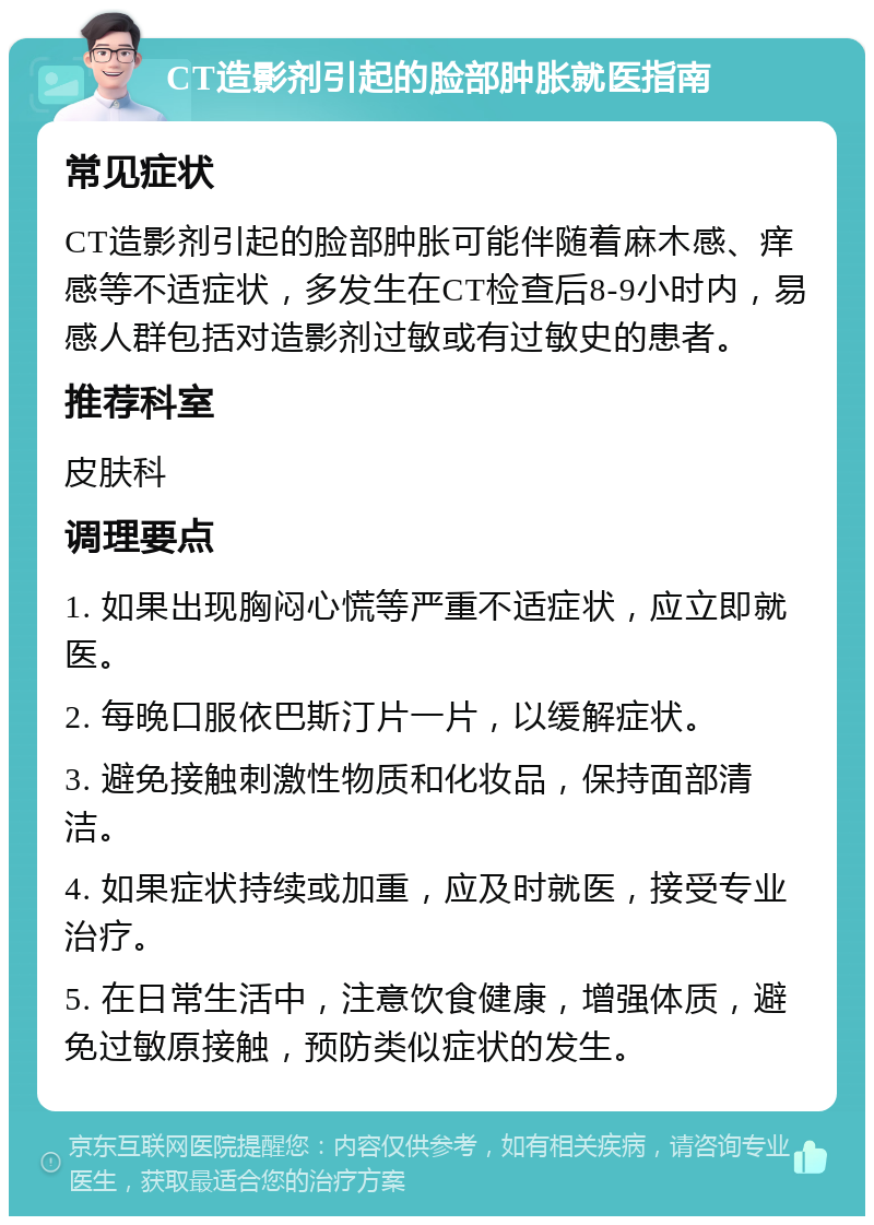 CT造影剂引起的脸部肿胀就医指南 常见症状 CT造影剂引起的脸部肿胀可能伴随着麻木感、痒感等不适症状，多发生在CT检查后8-9小时内，易感人群包括对造影剂过敏或有过敏史的患者。 推荐科室 皮肤科 调理要点 1. 如果出现胸闷心慌等严重不适症状，应立即就医。 2. 每晚口服依巴斯汀片一片，以缓解症状。 3. 避免接触刺激性物质和化妆品，保持面部清洁。 4. 如果症状持续或加重，应及时就医，接受专业治疗。 5. 在日常生活中，注意饮食健康，增强体质，避免过敏原接触，预防类似症状的发生。