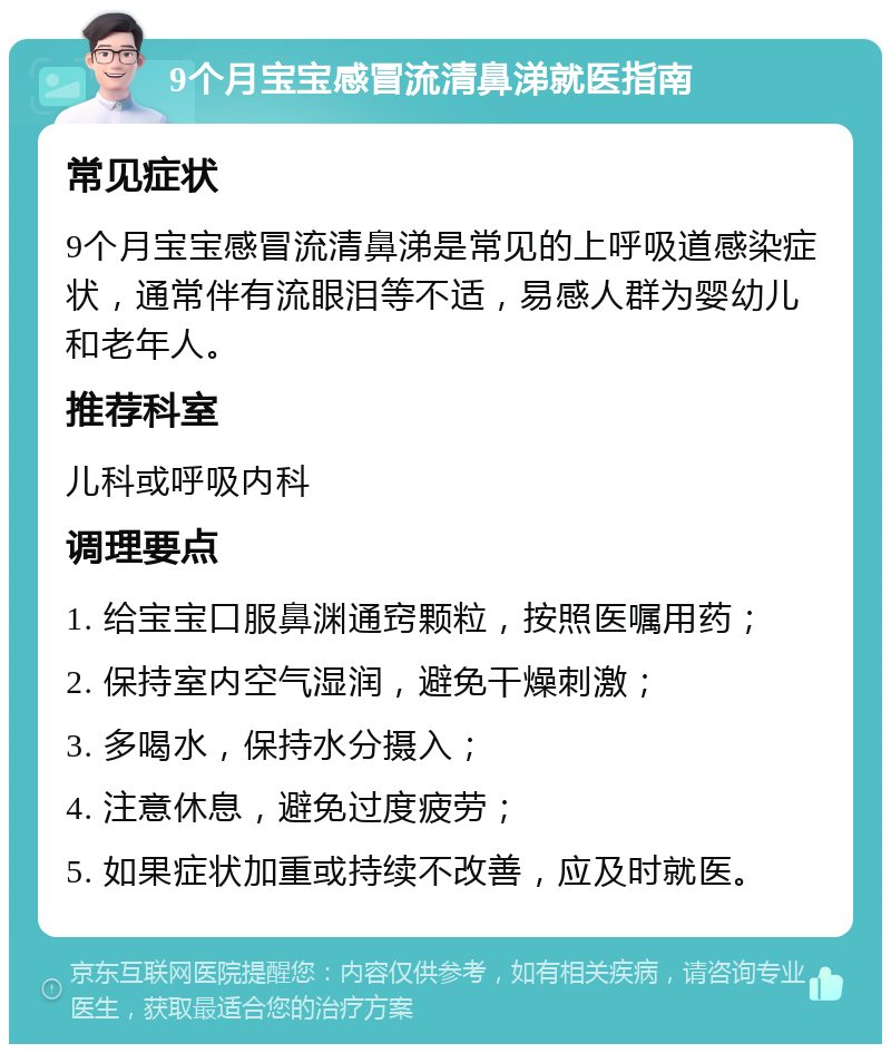 9个月宝宝感冒流清鼻涕就医指南 常见症状 9个月宝宝感冒流清鼻涕是常见的上呼吸道感染症状，通常伴有流眼泪等不适，易感人群为婴幼儿和老年人。 推荐科室 儿科或呼吸内科 调理要点 1. 给宝宝口服鼻渊通窍颗粒，按照医嘱用药； 2. 保持室内空气湿润，避免干燥刺激； 3. 多喝水，保持水分摄入； 4. 注意休息，避免过度疲劳； 5. 如果症状加重或持续不改善，应及时就医。