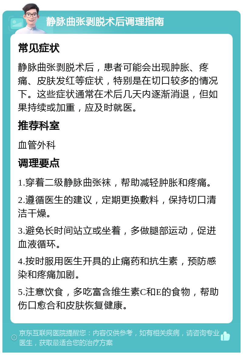 静脉曲张剥脱术后调理指南 常见症状 静脉曲张剥脱术后，患者可能会出现肿胀、疼痛、皮肤发红等症状，特别是在切口较多的情况下。这些症状通常在术后几天内逐渐消退，但如果持续或加重，应及时就医。 推荐科室 血管外科 调理要点 1.穿着二级静脉曲张袜，帮助减轻肿胀和疼痛。 2.遵循医生的建议，定期更换敷料，保持切口清洁干燥。 3.避免长时间站立或坐着，多做腿部运动，促进血液循环。 4.按时服用医生开具的止痛药和抗生素，预防感染和疼痛加剧。 5.注意饮食，多吃富含维生素C和E的食物，帮助伤口愈合和皮肤恢复健康。