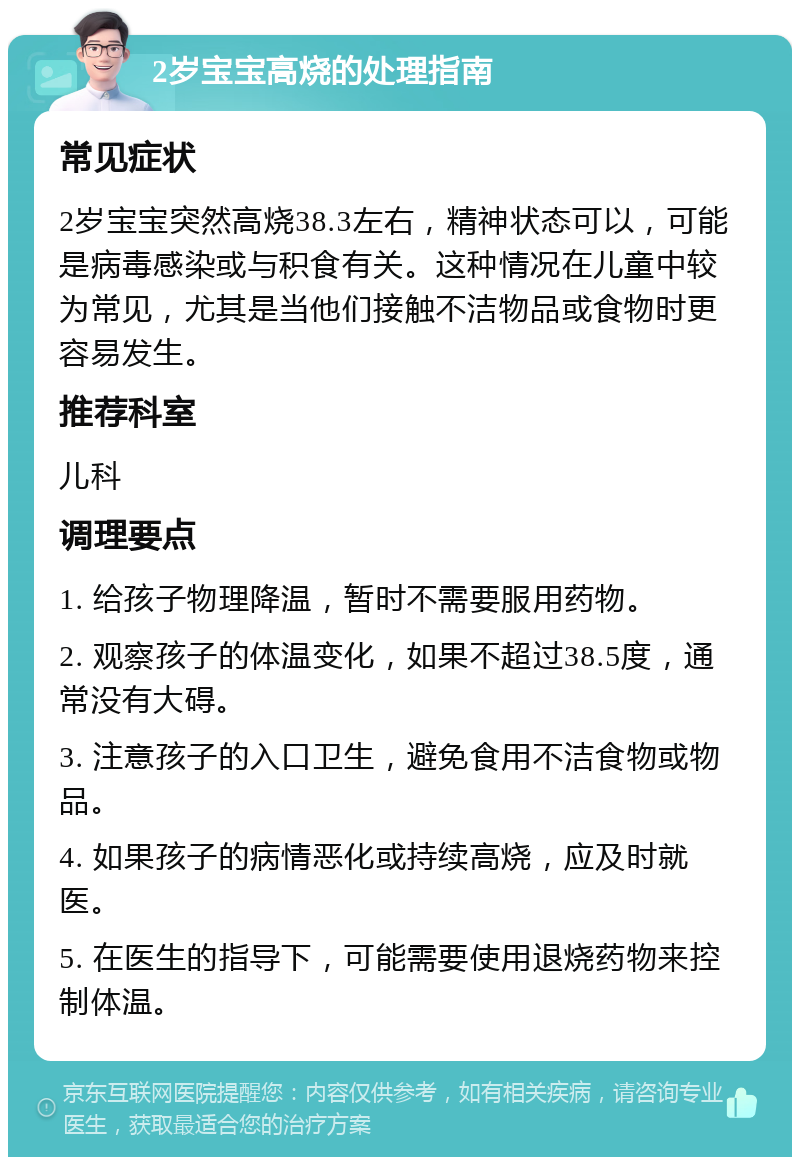 2岁宝宝高烧的处理指南 常见症状 2岁宝宝突然高烧38.3左右，精神状态可以，可能是病毒感染或与积食有关。这种情况在儿童中较为常见，尤其是当他们接触不洁物品或食物时更容易发生。 推荐科室 儿科 调理要点 1. 给孩子物理降温，暂时不需要服用药物。 2. 观察孩子的体温变化，如果不超过38.5度，通常没有大碍。 3. 注意孩子的入口卫生，避免食用不洁食物或物品。 4. 如果孩子的病情恶化或持续高烧，应及时就医。 5. 在医生的指导下，可能需要使用退烧药物来控制体温。