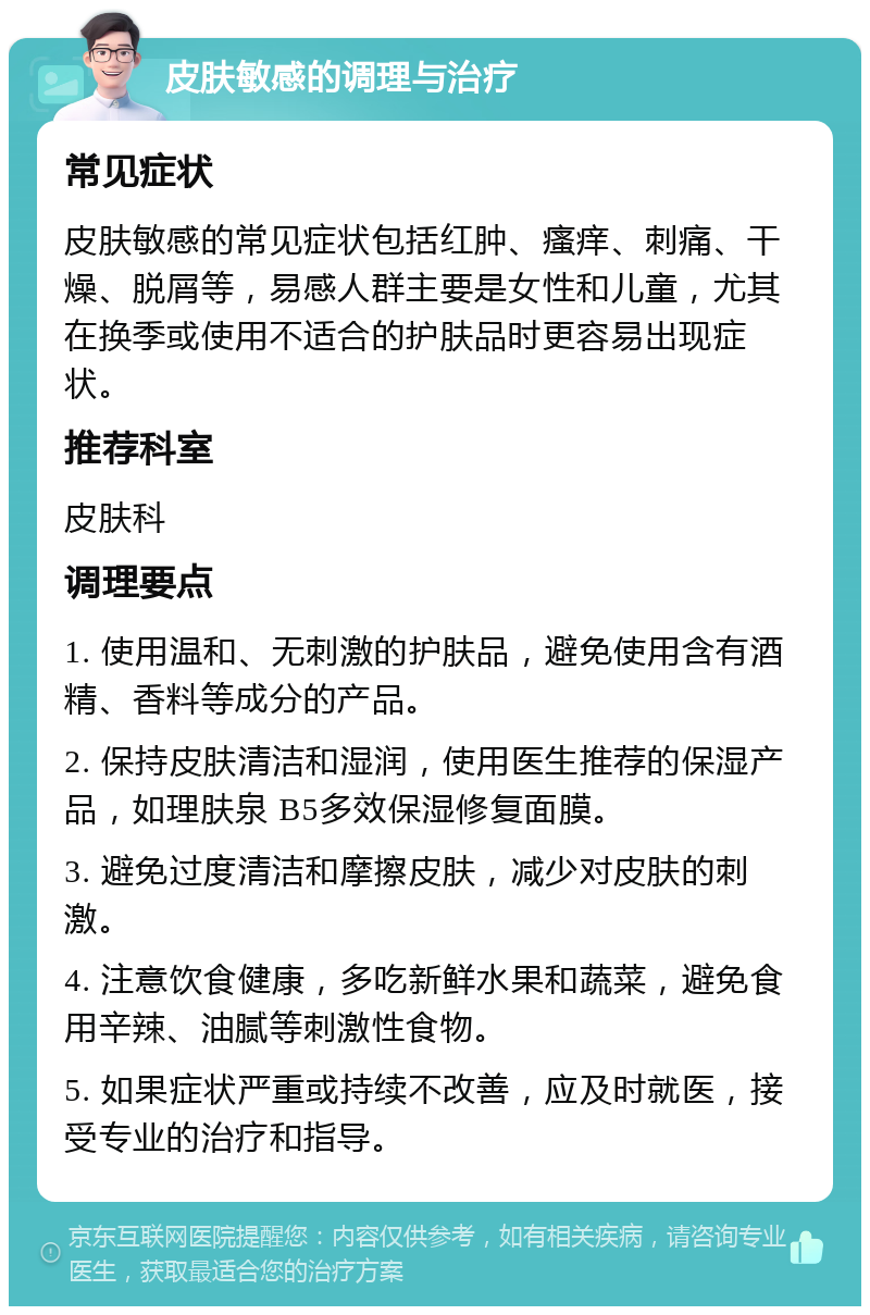 皮肤敏感的调理与治疗 常见症状 皮肤敏感的常见症状包括红肿、瘙痒、刺痛、干燥、脱屑等，易感人群主要是女性和儿童，尤其在换季或使用不适合的护肤品时更容易出现症状。 推荐科室 皮肤科 调理要点 1. 使用温和、无刺激的护肤品，避免使用含有酒精、香料等成分的产品。 2. 保持皮肤清洁和湿润，使用医生推荐的保湿产品，如理肤泉 B5多效保湿修复面膜。 3. 避免过度清洁和摩擦皮肤，减少对皮肤的刺激。 4. 注意饮食健康，多吃新鲜水果和蔬菜，避免食用辛辣、油腻等刺激性食物。 5. 如果症状严重或持续不改善，应及时就医，接受专业的治疗和指导。