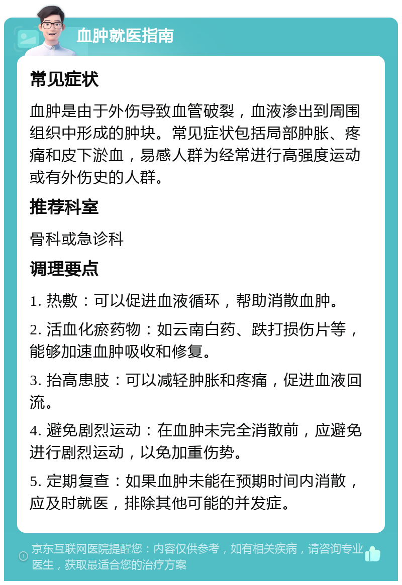 血肿就医指南 常见症状 血肿是由于外伤导致血管破裂，血液渗出到周围组织中形成的肿块。常见症状包括局部肿胀、疼痛和皮下淤血，易感人群为经常进行高强度运动或有外伤史的人群。 推荐科室 骨科或急诊科 调理要点 1. 热敷：可以促进血液循环，帮助消散血肿。 2. 活血化瘀药物：如云南白药、跌打损伤片等，能够加速血肿吸收和修复。 3. 抬高患肢：可以减轻肿胀和疼痛，促进血液回流。 4. 避免剧烈运动：在血肿未完全消散前，应避免进行剧烈运动，以免加重伤势。 5. 定期复查：如果血肿未能在预期时间内消散，应及时就医，排除其他可能的并发症。