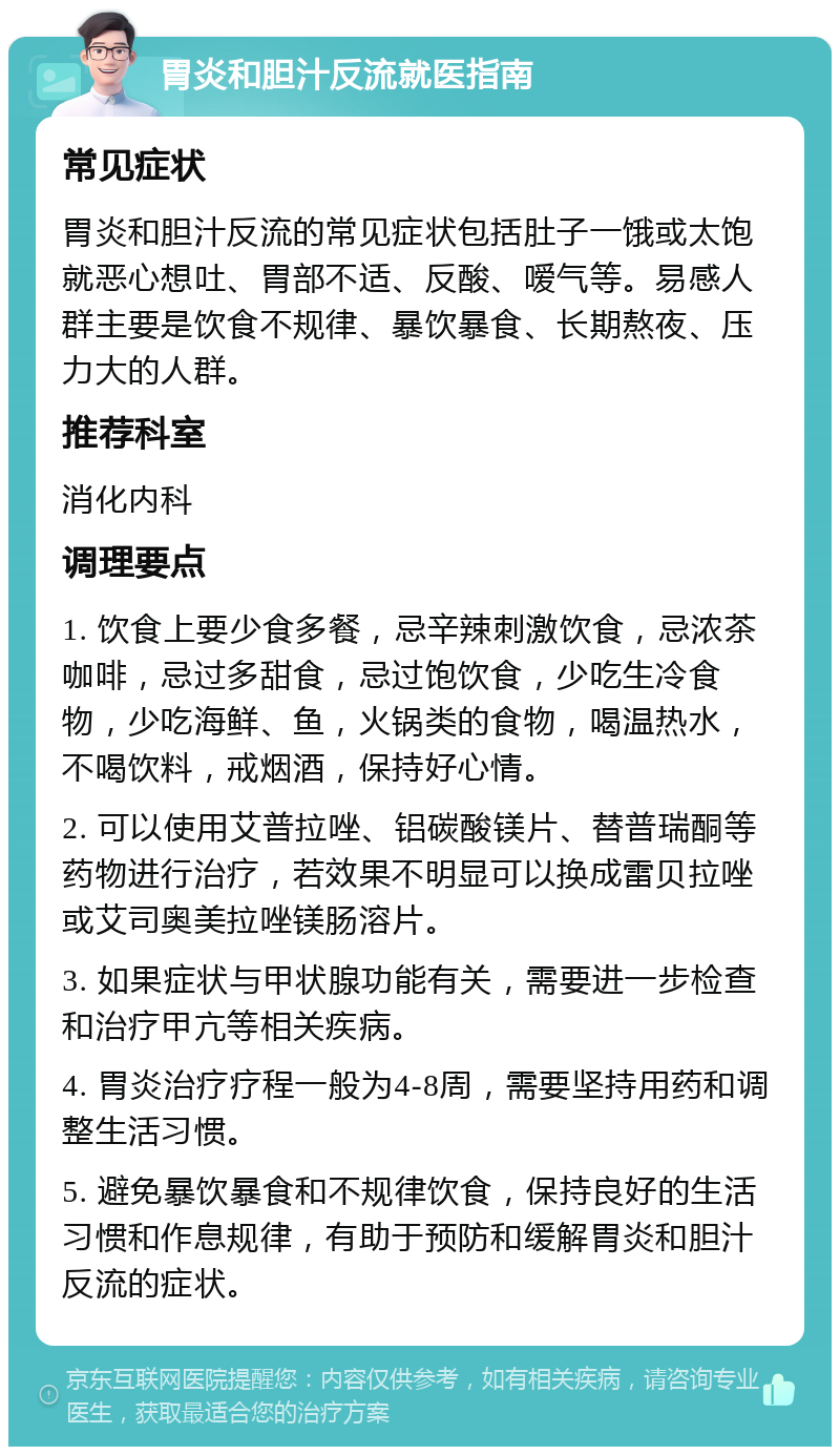 胃炎和胆汁反流就医指南 常见症状 胃炎和胆汁反流的常见症状包括肚子一饿或太饱就恶心想吐、胃部不适、反酸、嗳气等。易感人群主要是饮食不规律、暴饮暴食、长期熬夜、压力大的人群。 推荐科室 消化内科 调理要点 1. 饮食上要少食多餐，忌辛辣刺激饮食，忌浓茶咖啡，忌过多甜食，忌过饱饮食，少吃生冷食物，少吃海鲜、鱼，火锅类的食物，喝温热水，不喝饮料，戒烟酒，保持好心情。 2. 可以使用艾普拉唑、铝碳酸镁片、替普瑞酮等药物进行治疗，若效果不明显可以换成雷贝拉唑或艾司奥美拉唑镁肠溶片。 3. 如果症状与甲状腺功能有关，需要进一步检查和治疗甲亢等相关疾病。 4. 胃炎治疗疗程一般为4-8周，需要坚持用药和调整生活习惯。 5. 避免暴饮暴食和不规律饮食，保持良好的生活习惯和作息规律，有助于预防和缓解胃炎和胆汁反流的症状。