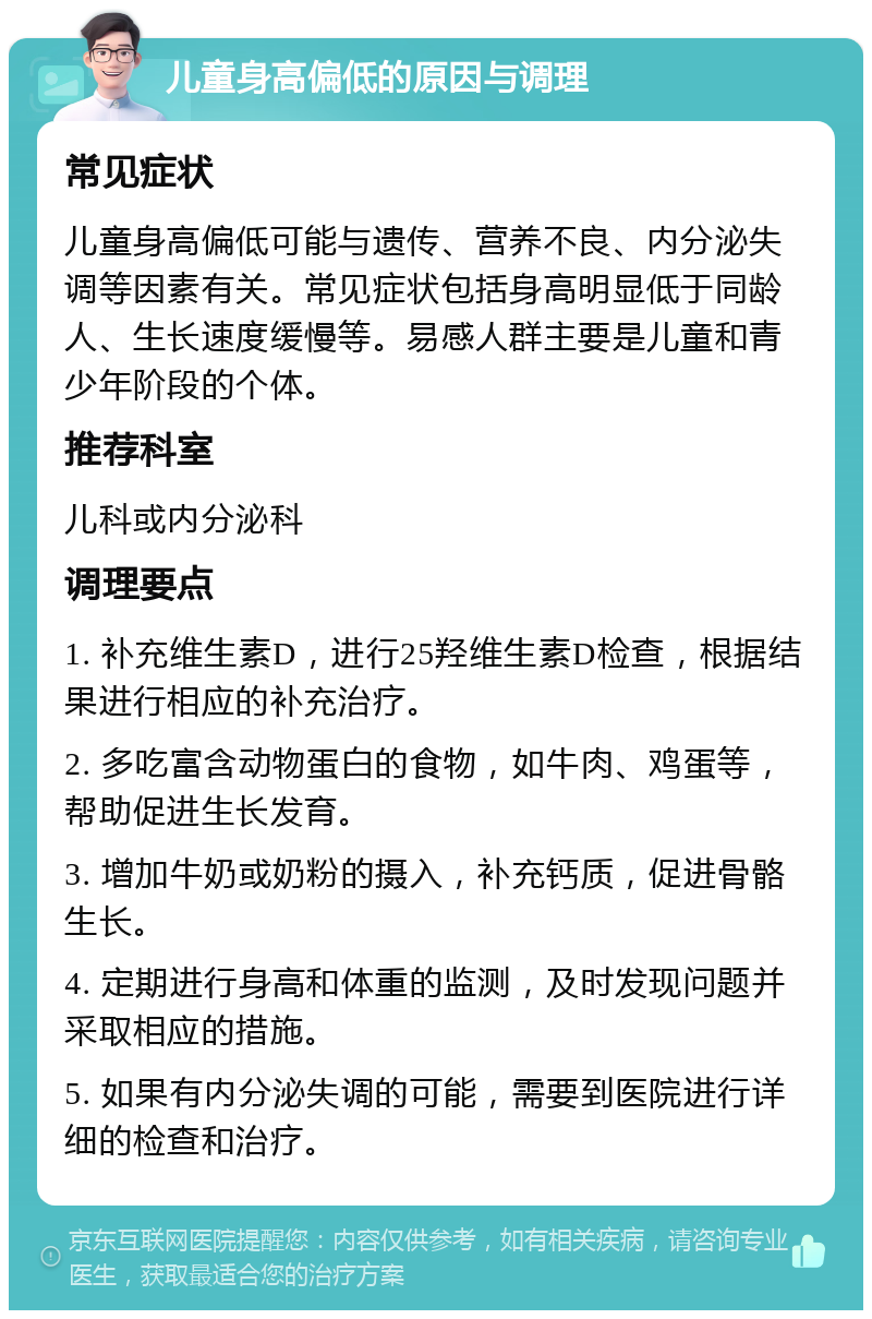 儿童身高偏低的原因与调理 常见症状 儿童身高偏低可能与遗传、营养不良、内分泌失调等因素有关。常见症状包括身高明显低于同龄人、生长速度缓慢等。易感人群主要是儿童和青少年阶段的个体。 推荐科室 儿科或内分泌科 调理要点 1. 补充维生素D，进行25羟维生素D检查，根据结果进行相应的补充治疗。 2. 多吃富含动物蛋白的食物，如牛肉、鸡蛋等，帮助促进生长发育。 3. 增加牛奶或奶粉的摄入，补充钙质，促进骨骼生长。 4. 定期进行身高和体重的监测，及时发现问题并采取相应的措施。 5. 如果有内分泌失调的可能，需要到医院进行详细的检查和治疗。