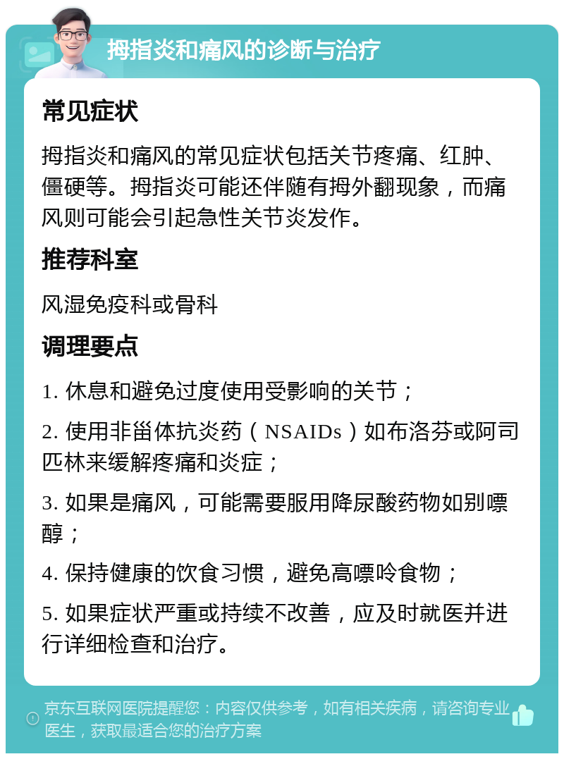 拇指炎和痛风的诊断与治疗 常见症状 拇指炎和痛风的常见症状包括关节疼痛、红肿、僵硬等。拇指炎可能还伴随有拇外翻现象，而痛风则可能会引起急性关节炎发作。 推荐科室 风湿免疫科或骨科 调理要点 1. 休息和避免过度使用受影响的关节； 2. 使用非甾体抗炎药（NSAIDs）如布洛芬或阿司匹林来缓解疼痛和炎症； 3. 如果是痛风，可能需要服用降尿酸药物如别嘌醇； 4. 保持健康的饮食习惯，避免高嘌呤食物； 5. 如果症状严重或持续不改善，应及时就医并进行详细检查和治疗。