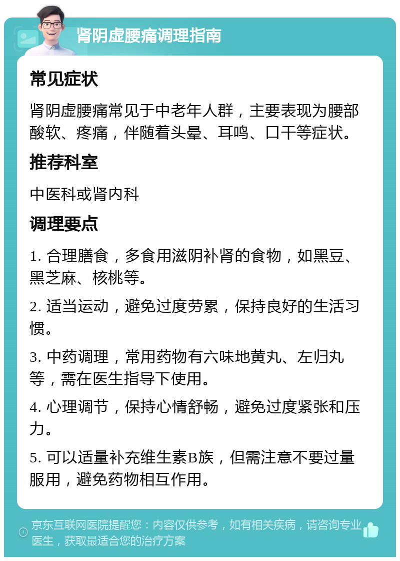 肾阴虚腰痛调理指南 常见症状 肾阴虚腰痛常见于中老年人群，主要表现为腰部酸软、疼痛，伴随着头晕、耳鸣、口干等症状。 推荐科室 中医科或肾内科 调理要点 1. 合理膳食，多食用滋阴补肾的食物，如黑豆、黑芝麻、核桃等。 2. 适当运动，避免过度劳累，保持良好的生活习惯。 3. 中药调理，常用药物有六味地黄丸、左归丸等，需在医生指导下使用。 4. 心理调节，保持心情舒畅，避免过度紧张和压力。 5. 可以适量补充维生素B族，但需注意不要过量服用，避免药物相互作用。