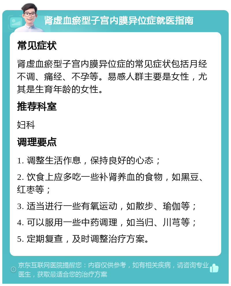 肾虚血瘀型子宫内膜异位症就医指南 常见症状 肾虚血瘀型子宫内膜异位症的常见症状包括月经不调、痛经、不孕等。易感人群主要是女性，尤其是生育年龄的女性。 推荐科室 妇科 调理要点 1. 调整生活作息，保持良好的心态； 2. 饮食上应多吃一些补肾养血的食物，如黑豆、红枣等； 3. 适当进行一些有氧运动，如散步、瑜伽等； 4. 可以服用一些中药调理，如当归、川芎等； 5. 定期复查，及时调整治疗方案。