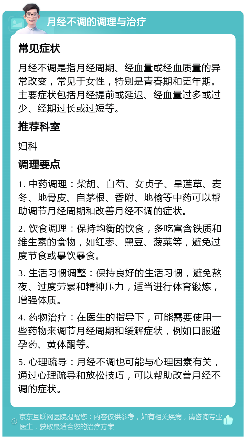 月经不调的调理与治疗 常见症状 月经不调是指月经周期、经血量或经血质量的异常改变，常见于女性，特别是青春期和更年期。主要症状包括月经提前或延迟、经血量过多或过少、经期过长或过短等。 推荐科室 妇科 调理要点 1. 中药调理：柴胡、白芍、女贞子、旱莲草、麦冬、地骨皮、自茅根、香附、地榆等中药可以帮助调节月经周期和改善月经不调的症状。 2. 饮食调理：保持均衡的饮食，多吃富含铁质和维生素的食物，如红枣、黑豆、菠菜等，避免过度节食或暴饮暴食。 3. 生活习惯调整：保持良好的生活习惯，避免熬夜、过度劳累和精神压力，适当进行体育锻炼，增强体质。 4. 药物治疗：在医生的指导下，可能需要使用一些药物来调节月经周期和缓解症状，例如口服避孕药、黄体酮等。 5. 心理疏导：月经不调也可能与心理因素有关，通过心理疏导和放松技巧，可以帮助改善月经不调的症状。