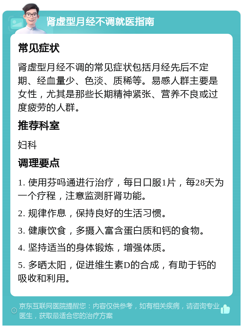 肾虚型月经不调就医指南 常见症状 肾虚型月经不调的常见症状包括月经先后不定期、经血量少、色淡、质稀等。易感人群主要是女性，尤其是那些长期精神紧张、营养不良或过度疲劳的人群。 推荐科室 妇科 调理要点 1. 使用芬吗通进行治疗，每日口服1片，每28天为一个疗程，注意监测肝肾功能。 2. 规律作息，保持良好的生活习惯。 3. 健康饮食，多摄入富含蛋白质和钙的食物。 4. 坚持适当的身体锻炼，增强体质。 5. 多晒太阳，促进维生素D的合成，有助于钙的吸收和利用。