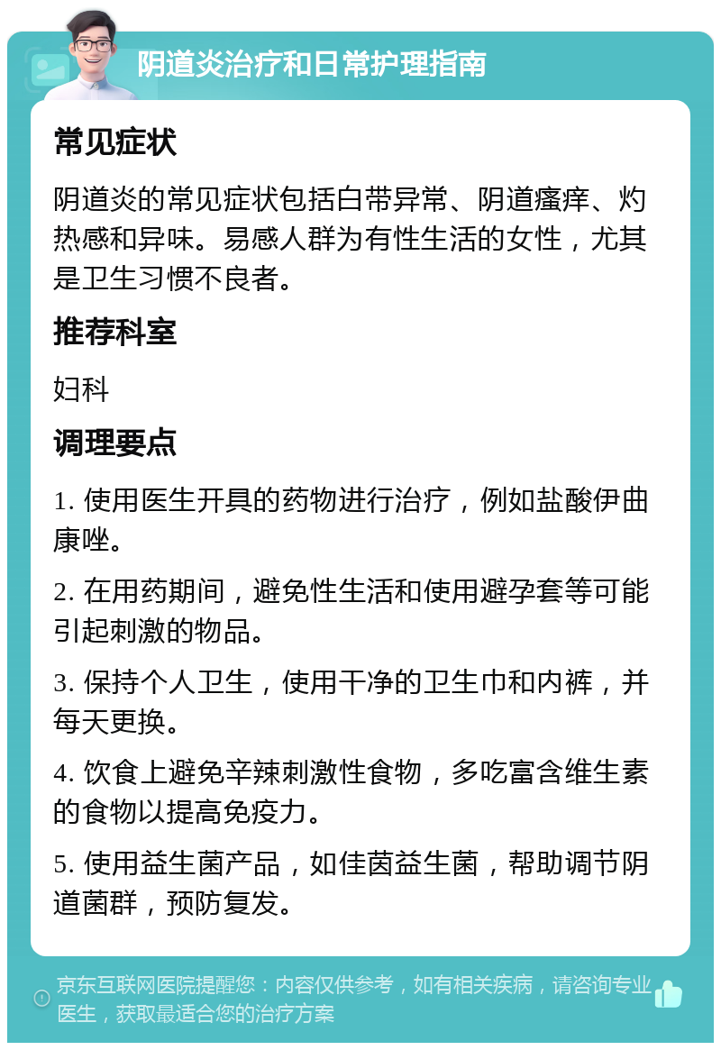 阴道炎治疗和日常护理指南 常见症状 阴道炎的常见症状包括白带异常、阴道瘙痒、灼热感和异味。易感人群为有性生活的女性，尤其是卫生习惯不良者。 推荐科室 妇科 调理要点 1. 使用医生开具的药物进行治疗，例如盐酸伊曲康唑。 2. 在用药期间，避免性生活和使用避孕套等可能引起刺激的物品。 3. 保持个人卫生，使用干净的卫生巾和内裤，并每天更换。 4. 饮食上避免辛辣刺激性食物，多吃富含维生素的食物以提高免疫力。 5. 使用益生菌产品，如佳茵益生菌，帮助调节阴道菌群，预防复发。