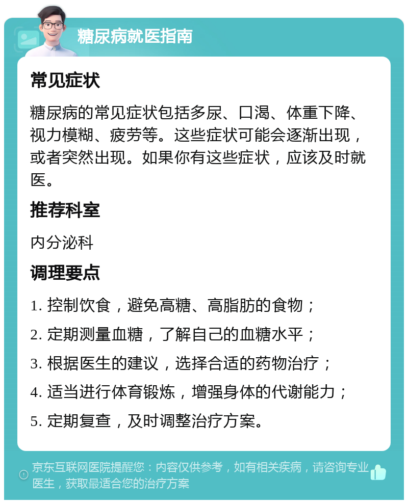 糖尿病就医指南 常见症状 糖尿病的常见症状包括多尿、口渴、体重下降、视力模糊、疲劳等。这些症状可能会逐渐出现，或者突然出现。如果你有这些症状，应该及时就医。 推荐科室 内分泌科 调理要点 1. 控制饮食，避免高糖、高脂肪的食物； 2. 定期测量血糖，了解自己的血糖水平； 3. 根据医生的建议，选择合适的药物治疗； 4. 适当进行体育锻炼，增强身体的代谢能力； 5. 定期复查，及时调整治疗方案。