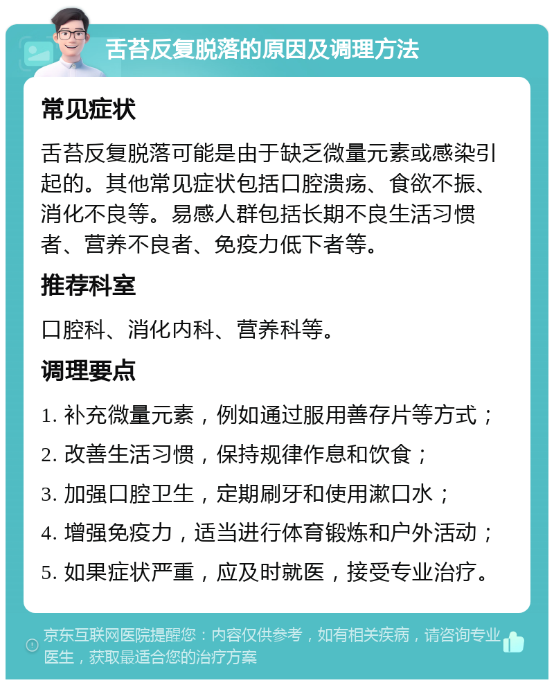 舌苔反复脱落的原因及调理方法 常见症状 舌苔反复脱落可能是由于缺乏微量元素或感染引起的。其他常见症状包括口腔溃疡、食欲不振、消化不良等。易感人群包括长期不良生活习惯者、营养不良者、免疫力低下者等。 推荐科室 口腔科、消化内科、营养科等。 调理要点 1. 补充微量元素，例如通过服用善存片等方式； 2. 改善生活习惯，保持规律作息和饮食； 3. 加强口腔卫生，定期刷牙和使用漱口水； 4. 增强免疫力，适当进行体育锻炼和户外活动； 5. 如果症状严重，应及时就医，接受专业治疗。