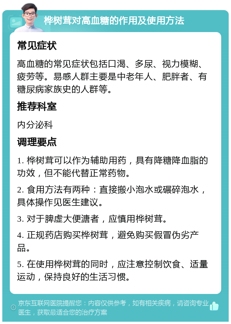 桦树茸对高血糖的作用及使用方法 常见症状 高血糖的常见症状包括口渴、多尿、视力模糊、疲劳等。易感人群主要是中老年人、肥胖者、有糖尿病家族史的人群等。 推荐科室 内分泌科 调理要点 1. 桦树茸可以作为辅助用药，具有降糖降血脂的功效，但不能代替正常药物。 2. 食用方法有两种：直接搬小泡水或碾碎泡水，具体操作见医生建议。 3. 对于脾虚大便溏者，应慎用桦树茸。 4. 正规药店购买桦树茸，避免购买假冒伪劣产品。 5. 在使用桦树茸的同时，应注意控制饮食、适量运动，保持良好的生活习惯。