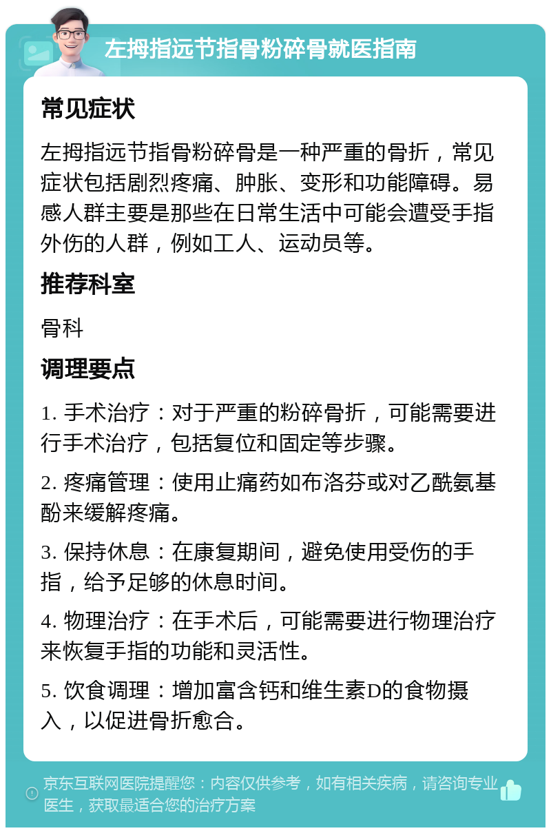 左拇指远节指骨粉碎骨就医指南 常见症状 左拇指远节指骨粉碎骨是一种严重的骨折，常见症状包括剧烈疼痛、肿胀、变形和功能障碍。易感人群主要是那些在日常生活中可能会遭受手指外伤的人群，例如工人、运动员等。 推荐科室 骨科 调理要点 1. 手术治疗：对于严重的粉碎骨折，可能需要进行手术治疗，包括复位和固定等步骤。 2. 疼痛管理：使用止痛药如布洛芬或对乙酰氨基酚来缓解疼痛。 3. 保持休息：在康复期间，避免使用受伤的手指，给予足够的休息时间。 4. 物理治疗：在手术后，可能需要进行物理治疗来恢复手指的功能和灵活性。 5. 饮食调理：增加富含钙和维生素D的食物摄入，以促进骨折愈合。