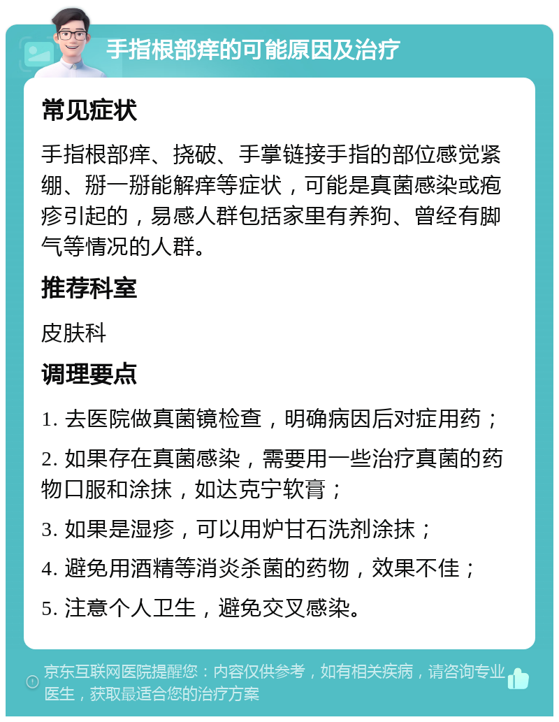 手指根部痒的可能原因及治疗 常见症状 手指根部痒、挠破、手掌链接手指的部位感觉紧绷、掰一掰能解痒等症状，可能是真菌感染或疱疹引起的，易感人群包括家里有养狗、曾经有脚气等情况的人群。 推荐科室 皮肤科 调理要点 1. 去医院做真菌镜检查，明确病因后对症用药； 2. 如果存在真菌感染，需要用一些治疗真菌的药物口服和涂抹，如达克宁软膏； 3. 如果是湿疹，可以用炉甘石洗剂涂抹； 4. 避免用酒精等消炎杀菌的药物，效果不佳； 5. 注意个人卫生，避免交叉感染。