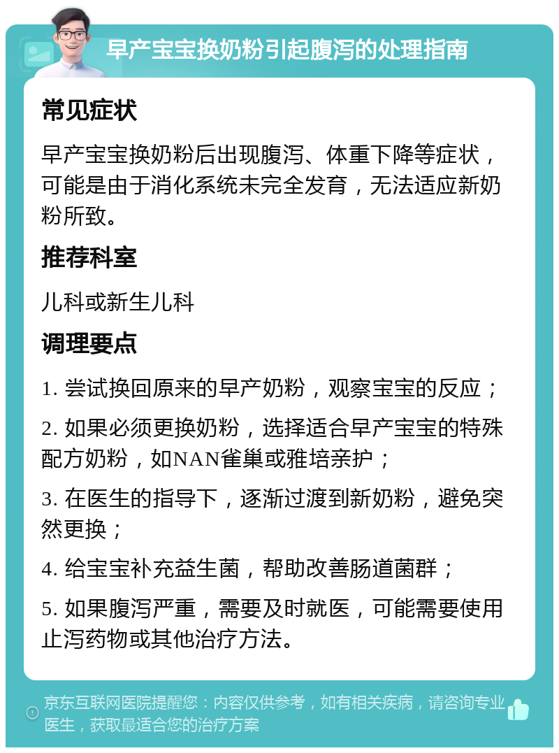 早产宝宝换奶粉引起腹泻的处理指南 常见症状 早产宝宝换奶粉后出现腹泻、体重下降等症状，可能是由于消化系统未完全发育，无法适应新奶粉所致。 推荐科室 儿科或新生儿科 调理要点 1. 尝试换回原来的早产奶粉，观察宝宝的反应； 2. 如果必须更换奶粉，选择适合早产宝宝的特殊配方奶粉，如NAN雀巢或雅培亲护； 3. 在医生的指导下，逐渐过渡到新奶粉，避免突然更换； 4. 给宝宝补充益生菌，帮助改善肠道菌群； 5. 如果腹泻严重，需要及时就医，可能需要使用止泻药物或其他治疗方法。