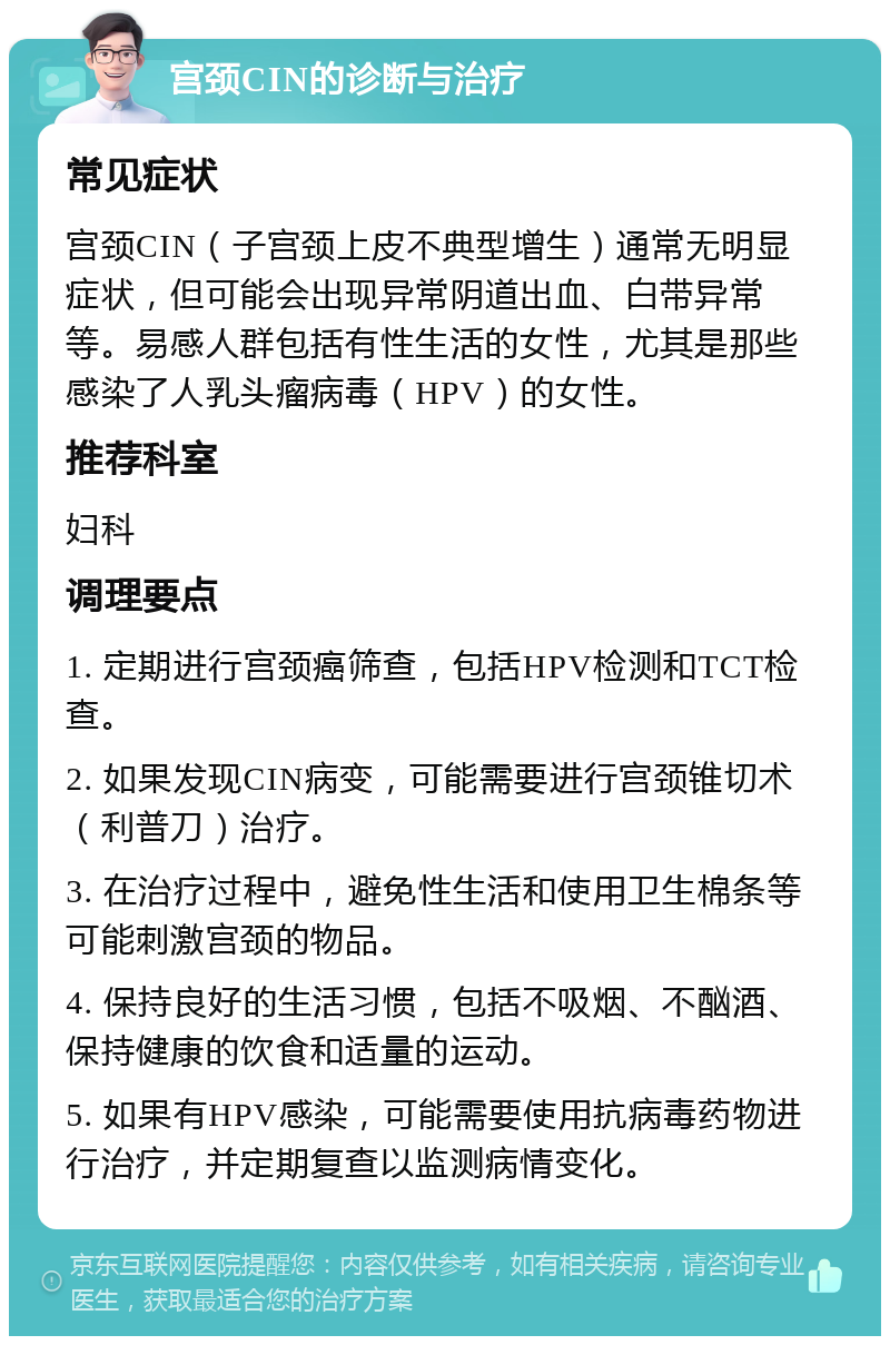 宫颈CIN的诊断与治疗 常见症状 宫颈CIN（子宫颈上皮不典型增生）通常无明显症状，但可能会出现异常阴道出血、白带异常等。易感人群包括有性生活的女性，尤其是那些感染了人乳头瘤病毒（HPV）的女性。 推荐科室 妇科 调理要点 1. 定期进行宫颈癌筛查，包括HPV检测和TCT检查。 2. 如果发现CIN病变，可能需要进行宫颈锥切术（利普刀）治疗。 3. 在治疗过程中，避免性生活和使用卫生棉条等可能刺激宫颈的物品。 4. 保持良好的生活习惯，包括不吸烟、不酗酒、保持健康的饮食和适量的运动。 5. 如果有HPV感染，可能需要使用抗病毒药物进行治疗，并定期复查以监测病情变化。