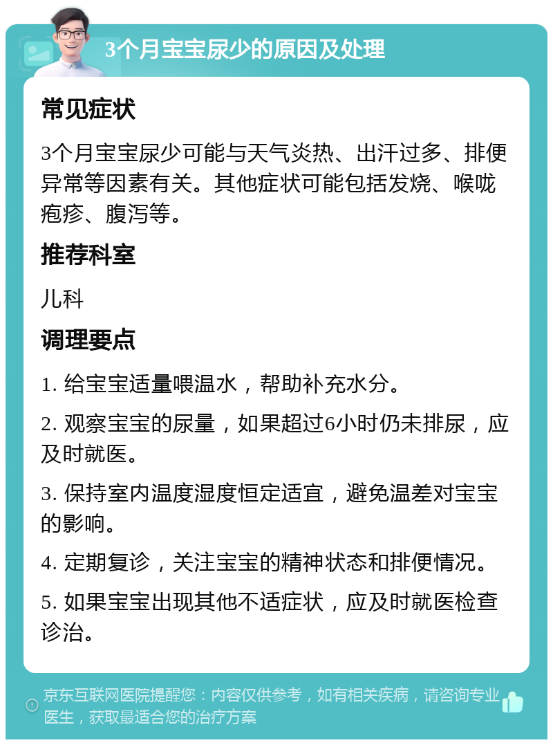 3个月宝宝尿少的原因及处理 常见症状 3个月宝宝尿少可能与天气炎热、出汗过多、排便异常等因素有关。其他症状可能包括发烧、喉咙疱疹、腹泻等。 推荐科室 儿科 调理要点 1. 给宝宝适量喂温水，帮助补充水分。 2. 观察宝宝的尿量，如果超过6小时仍未排尿，应及时就医。 3. 保持室内温度湿度恒定适宜，避免温差对宝宝的影响。 4. 定期复诊，关注宝宝的精神状态和排便情况。 5. 如果宝宝出现其他不适症状，应及时就医检查诊治。