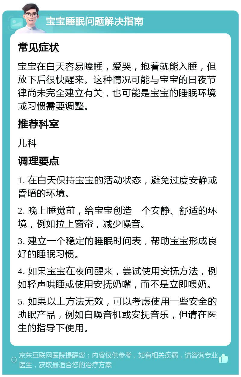 宝宝睡眠问题解决指南 常见症状 宝宝在白天容易瞌睡，爱哭，抱着就能入睡，但放下后很快醒来。这种情况可能与宝宝的日夜节律尚未完全建立有关，也可能是宝宝的睡眠环境或习惯需要调整。 推荐科室 儿科 调理要点 1. 在白天保持宝宝的活动状态，避免过度安静或昏暗的环境。 2. 晚上睡觉前，给宝宝创造一个安静、舒适的环境，例如拉上窗帘，减少噪音。 3. 建立一个稳定的睡眠时间表，帮助宝宝形成良好的睡眠习惯。 4. 如果宝宝在夜间醒来，尝试使用安抚方法，例如轻声哄睡或使用安抚奶嘴，而不是立即喂奶。 5. 如果以上方法无效，可以考虑使用一些安全的助眠产品，例如白噪音机或安抚音乐，但请在医生的指导下使用。