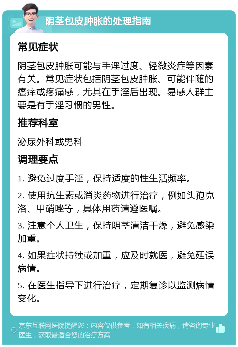 阴茎包皮肿胀的处理指南 常见症状 阴茎包皮肿胀可能与手淫过度、轻微炎症等因素有关。常见症状包括阴茎包皮肿胀、可能伴随的瘙痒或疼痛感，尤其在手淫后出现。易感人群主要是有手淫习惯的男性。 推荐科室 泌尿外科或男科 调理要点 1. 避免过度手淫，保持适度的性生活频率。 2. 使用抗生素或消炎药物进行治疗，例如头孢克洛、甲硝唑等，具体用药请遵医嘱。 3. 注意个人卫生，保持阴茎清洁干燥，避免感染加重。 4. 如果症状持续或加重，应及时就医，避免延误病情。 5. 在医生指导下进行治疗，定期复诊以监测病情变化。