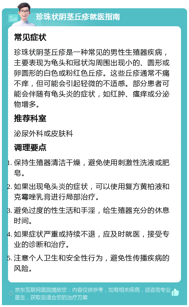 珍珠状阴茎丘疹就医指南 常见症状 珍珠状阴茎丘疹是一种常见的男性生殖器疾病，主要表现为龟头和冠状沟周围出现小的、圆形或卵圆形的白色或粉红色丘疹。这些丘疹通常不痛不痒，但可能会引起轻微的不适感。部分患者可能会伴随有龟头炎的症状，如红肿、瘙痒或分泌物增多。 推荐科室 泌尿外科或皮肤科 调理要点 保持生殖器清洁干燥，避免使用刺激性洗液或肥皂。 如果出现龟头炎的症状，可以使用复方黄柏液和克霉唑乳膏进行局部治疗。 避免过度的性生活和手淫，给生殖器充分的休息时间。 如果症状严重或持续不退，应及时就医，接受专业的诊断和治疗。 注意个人卫生和安全性行为，避免性传播疾病的风险。