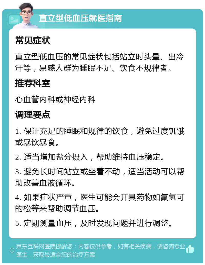 直立型低血压就医指南 常见症状 直立型低血压的常见症状包括站立时头晕、出冷汗等，易感人群为睡眠不足、饮食不规律者。 推荐科室 心血管内科或神经内科 调理要点 1. 保证充足的睡眠和规律的饮食，避免过度饥饿或暴饮暴食。 2. 适当增加盐分摄入，帮助维持血压稳定。 3. 避免长时间站立或坐着不动，适当活动可以帮助改善血液循环。 4. 如果症状严重，医生可能会开具药物如氟氢可的松等来帮助调节血压。 5. 定期测量血压，及时发现问题并进行调整。